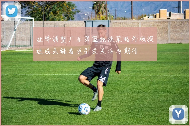 杜锋调整广东男篮轮换策略外线提速成关键看点引发关注与期待