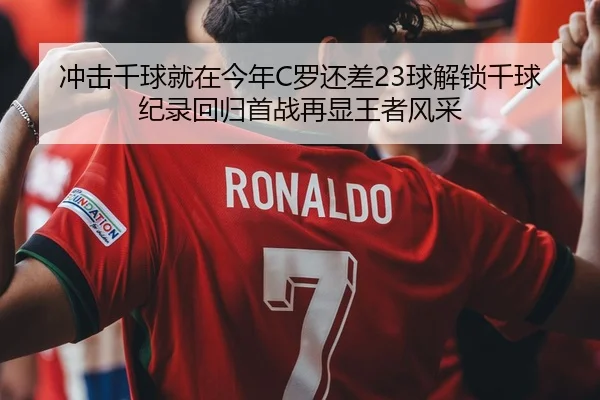 冲击千球就在今年C罗还差23球解锁千球纪录回归首战再显王者风采